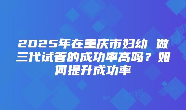 2025年在重庆市妇幼 做三代试管的成功率高吗?如何提升成功率