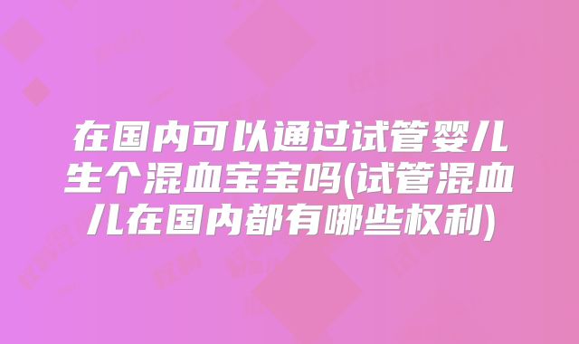 在国内可以通过试管婴儿生个混血宝宝吗(试管混血儿在国内都有哪些权利)