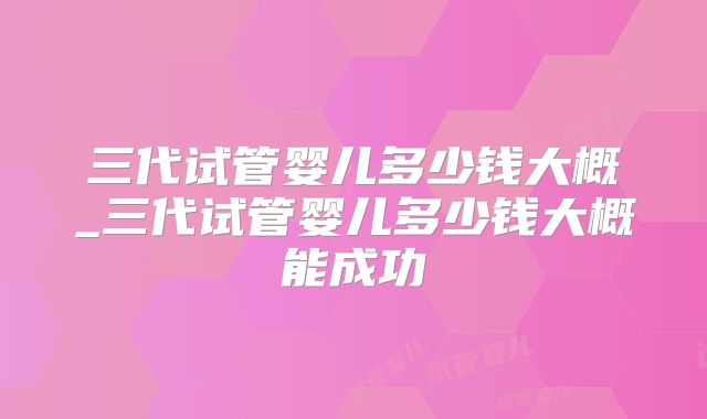 三代试管婴儿多少钱大概_三代试管婴儿多少钱大概能成功