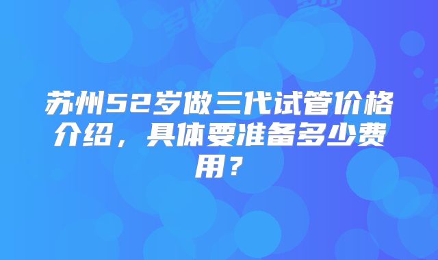 苏州52岁做三代试管价格介绍，具体要准备多少费用？