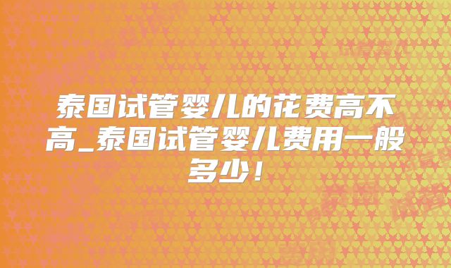 泰国试管婴儿的花费高不高_泰国试管婴儿费用一般多少！