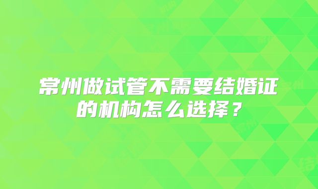 常州做试管不需要结婚证的机构怎么选择？