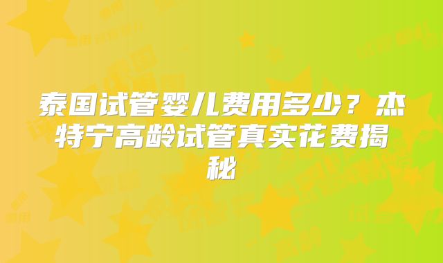 泰国试管婴儿费用多少?杰特宁高龄试管真实花费揭秘