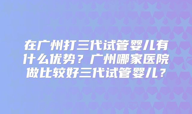 在广州打三代试管婴儿有什么优势?广州哪家医院做比较好三代试管婴儿?