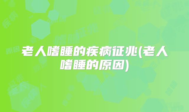 老人嗜睡的疾病征兆(老人嗜睡的原因)