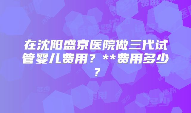 在沈阳盛京医院做三代试管婴儿费用？**费用多少？