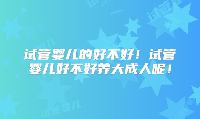 试管婴儿的好不好！试管婴儿好不好养大成人呢！