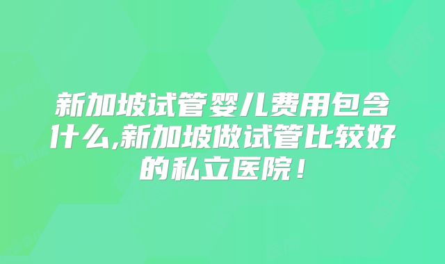 新加坡试管婴儿费用包含什么,新加坡做试管比较好的私立医院！