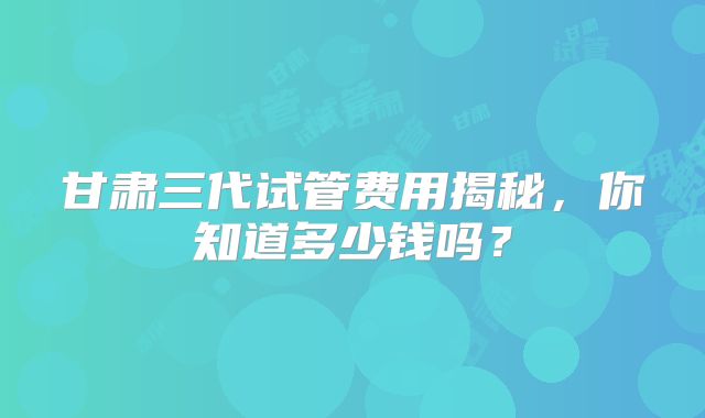 甘肃三代试管费用揭秘，你知道多少钱吗？