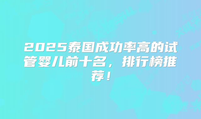 2025泰国成功率高的试管婴儿前十名,排行榜推荐!