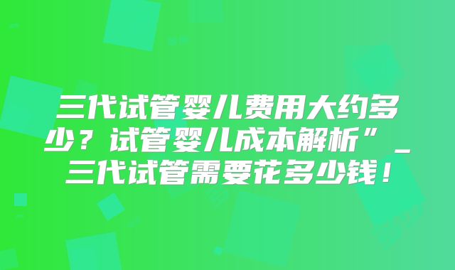 三代试管婴儿费用大约多少?试管婴儿成本解析”_三代试管需要花多少钱!