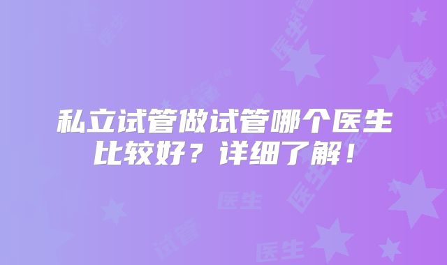 私立试管做试管哪个医生比较好?详细了解!