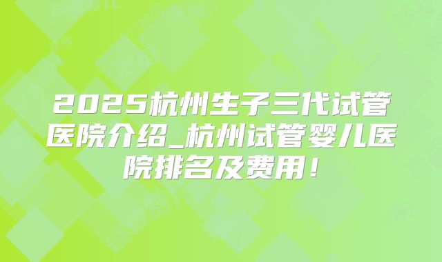 2025杭州生子三代试管医院介绍_杭州试管婴儿医院排名及费用!