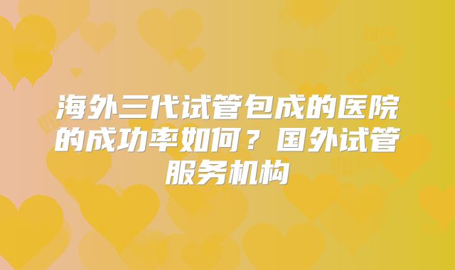 海外三代试管包成的医院的成功率如何？国外试管服务机构