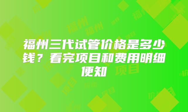福州三代试管价格是多少钱?看完项目和费用明细便知