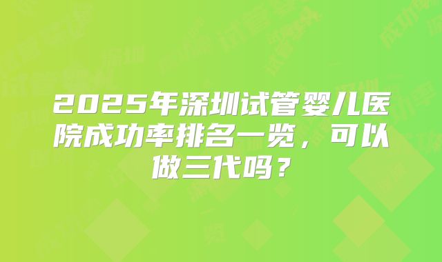 2025年深圳试管婴儿医院成功率排名一览，可以做三代吗？