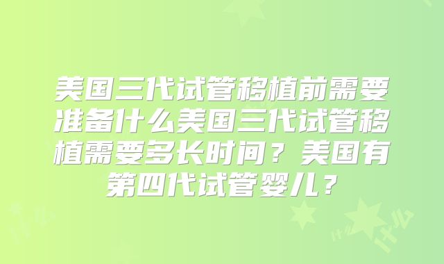 美国三代试管移植前需要准备什么美国三代试管移植需要多长时间？美国有第四代试管婴儿？
