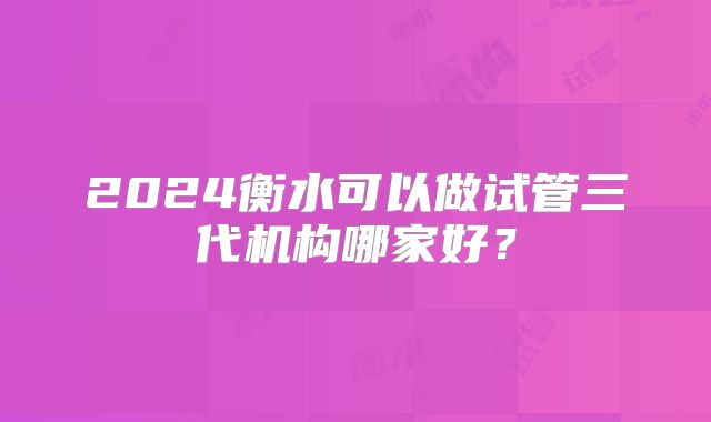 2024衡水可以做试管三代机构哪家好？