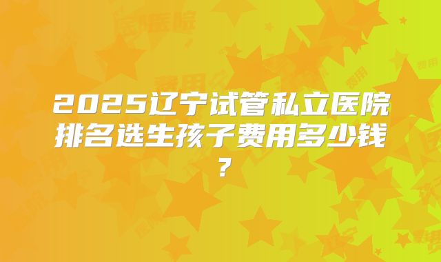 2025辽宁试管私立医院排名选生孩子费用多少钱？
