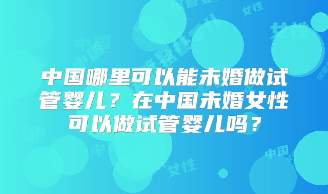 中国哪里可以能未婚做试管婴儿？在中国未婚女性可以做试管婴儿吗？