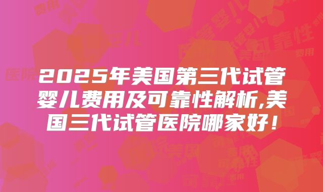 2025年美国第三代试管婴儿费用及可靠性解析,美国三代试管医院哪家好！