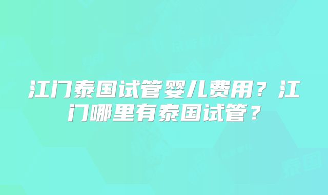 江门泰国试管婴儿费用?江门哪里有泰国试管?