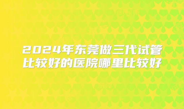 2024年东莞做三代试管比较好的医院哪里比较好