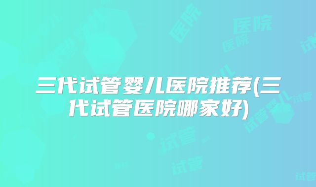 三代试管婴儿医院推荐(三代试管医院哪家好)