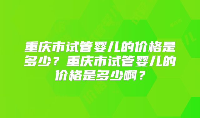 重庆市试管婴儿的价格是多少？重庆市试管婴儿的价格是多少啊？