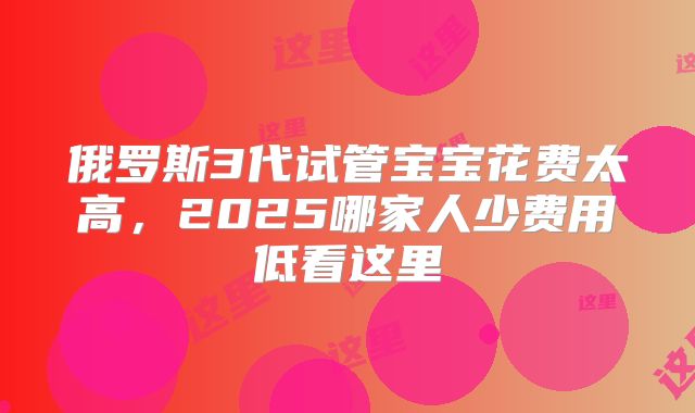 俄罗斯3代试管宝宝花费太高，2025哪家人少费用低看这里
