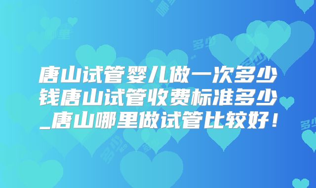 唐山试管婴儿做一次多少钱唐山试管收费标准多少_唐山哪里做试管比较好!