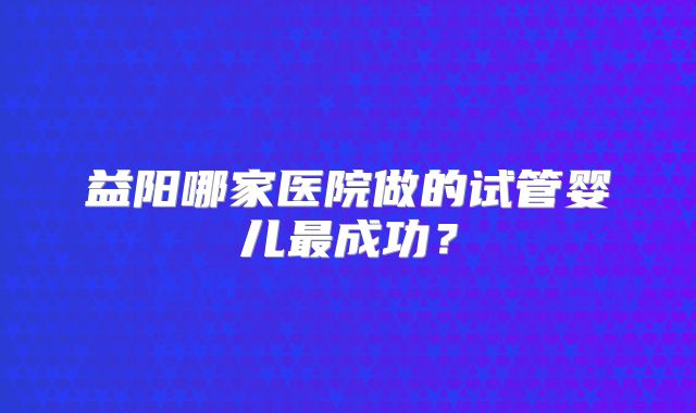 益阳哪家医院做的试管婴儿最成功？