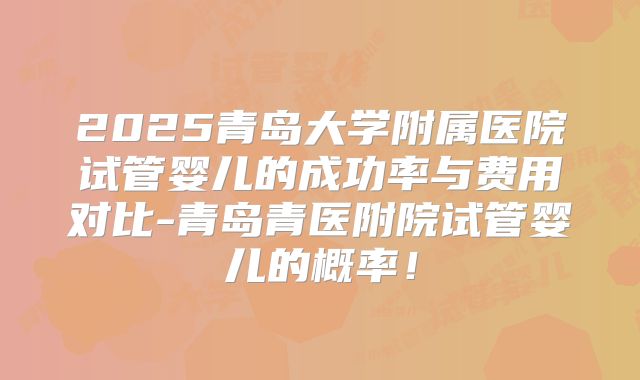 2025青岛大学附属医院试管婴儿的成功率与费用对比-青岛青医附院试管婴儿的概率!