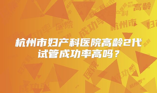 杭州市妇产科医院高龄2代试管成功率高吗?