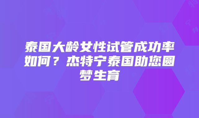 泰国大龄女性试管成功率如何？杰特宁泰国助您圆梦生育