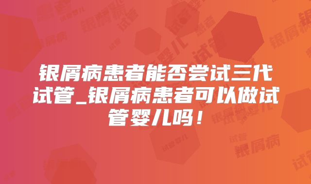 银屑病患者能否尝试三代试管_银屑病患者可以做试管婴儿吗！
