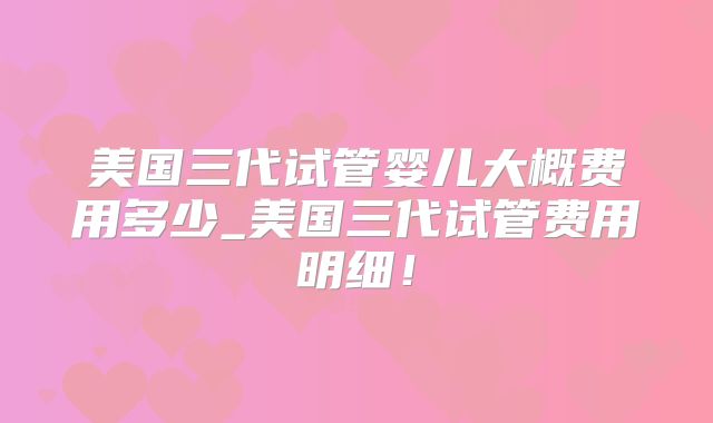 美国三代试管婴儿大概费用多少_美国三代试管费用明细!