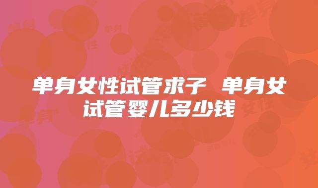 单身女性试管求子 单身女试管婴儿多少钱
