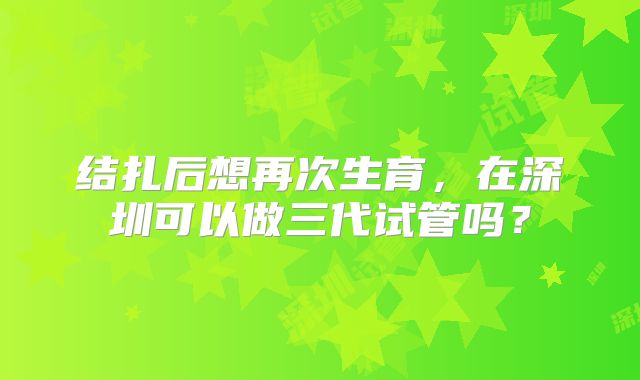 结扎后想再次生育，在深圳可以做三代试管吗？