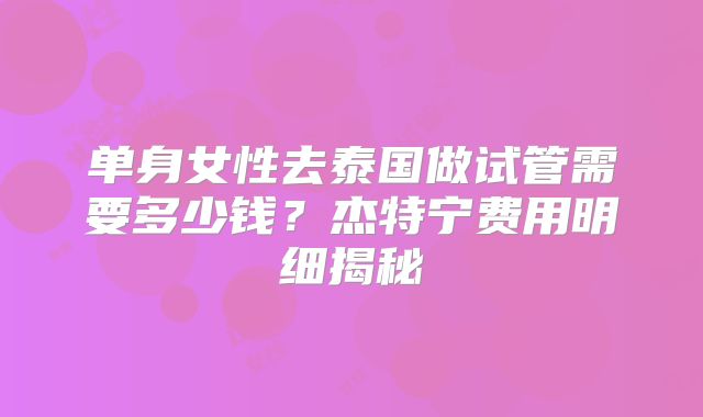 单身女性去泰国做试管需要多少钱？杰特宁费用明细揭秘
