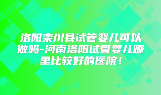 洛阳栾川县试管婴儿可以做吗-河南洛阳试管婴儿哪里比较好的医院！