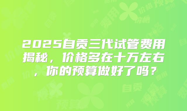 2025自贡三代试管费用揭秘，价格多在十万左右，你的预算做好了吗？
