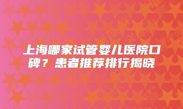 上海哪家试管婴儿医院口碑?患者推荐排行揭晓