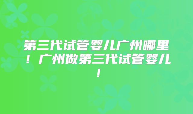 第三代试管婴儿广州哪里！广州做第三代试管婴儿！