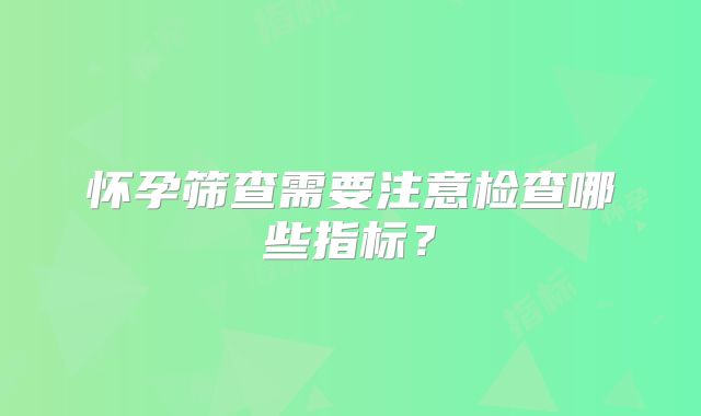 怀孕筛查需要注意检查哪些指标？