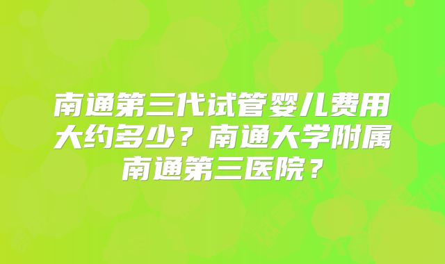南通第三代试管婴儿费用大约多少？南通大学附属南通第三医院？