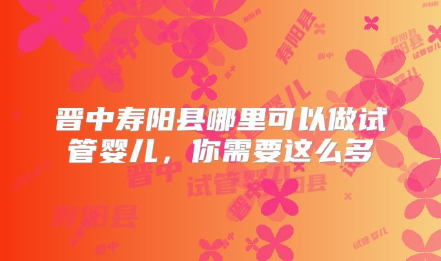 晋中寿阳县哪里可以做试管婴儿,你需要这么多