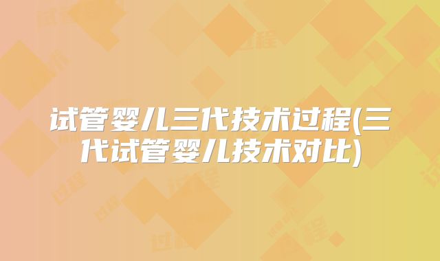 试管婴儿三代技术过程(三代试管婴儿技术对比)