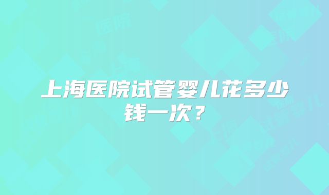 上海医院试管婴儿花多少钱一次?