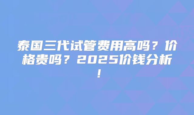 泰国三代试管费用高吗?价格贵吗?2025价钱分析!